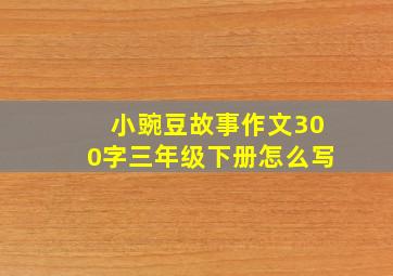 小豌豆故事作文300字三年级下册怎么写