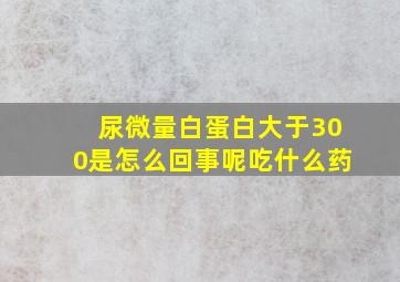 尿微量白蛋白大于300是怎么回事呢吃什么药