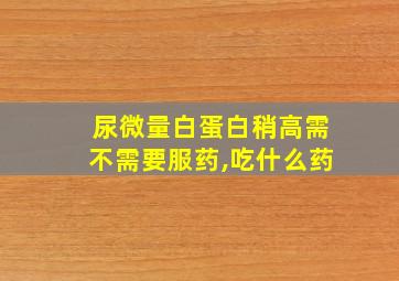 尿微量白蛋白稍高需不需要服药,吃什么药