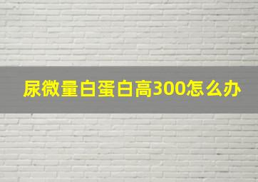 尿微量白蛋白高300怎么办