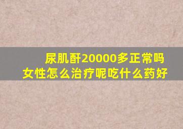 尿肌酐20000多正常吗女性怎么治疗呢吃什么药好