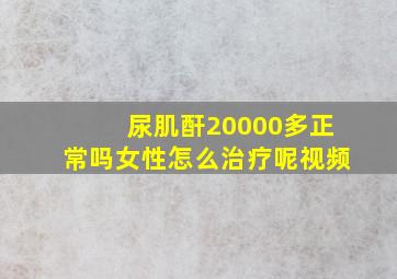 尿肌酐20000多正常吗女性怎么治疗呢视频