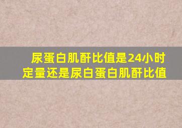 尿蛋白肌酐比值是24小时定量还是尿白蛋白肌酐比值