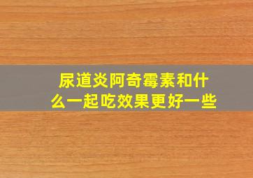 尿道炎阿奇霉素和什么一起吃效果更好一些