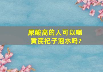 尿酸高的人可以喝黄芪杞子泡水吗?