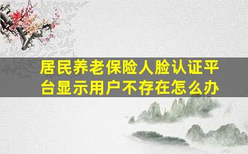 居民养老保险人脸认证平台显示用户不存在怎么办