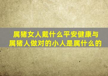 属猪女人戴什么平安健康与属猪人做对的小人是属什么的