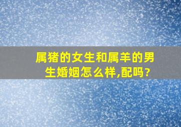 属猪的女生和属羊的男生婚姻怎么样,配吗?