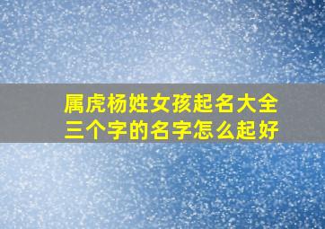 属虎杨姓女孩起名大全三个字的名字怎么起好