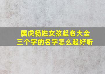 属虎杨姓女孩起名大全三个字的名字怎么起好听