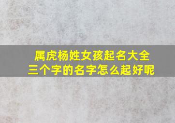 属虎杨姓女孩起名大全三个字的名字怎么起好呢