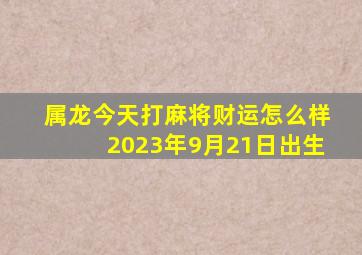 属龙今天打麻将财运怎么样2023年9月21日出生