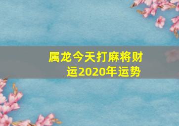 属龙今天打麻将财运2020年运势