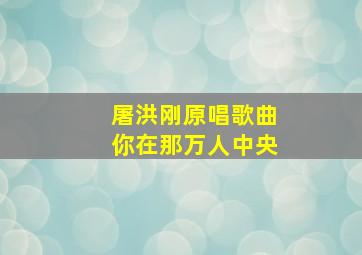 屠洪刚原唱歌曲你在那万人中央