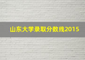 山东大学录取分数线2015