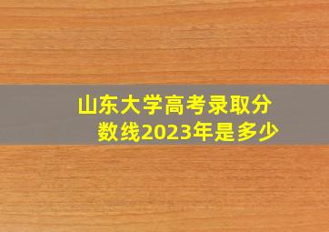 山东大学高考录取分数线2023年是多少