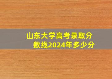 山东大学高考录取分数线2024年多少分