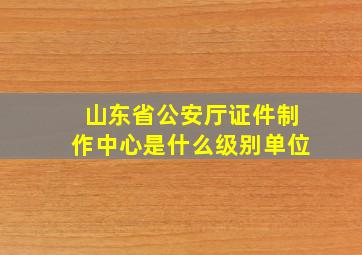 山东省公安厅证件制作中心是什么级别单位