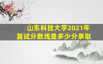 山东科技大学2021年复试分数线是多少分录取