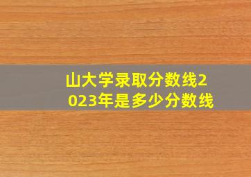 山大学录取分数线2023年是多少分数线