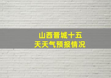 山西晋城十五天天气预报情况