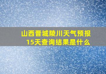 山西晋城陵川天气预报15天查询结果是什么