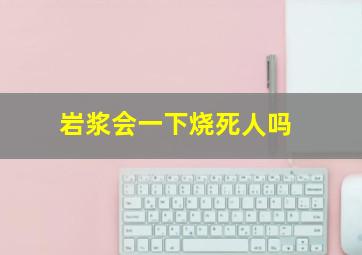 岩浆会一下烧死人吗