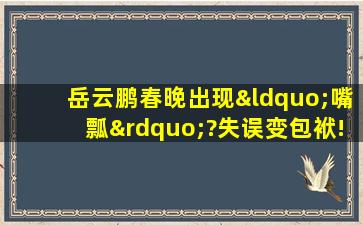 岳云鹏春晚出现“嘴瓢”?失误变包袱!你发现了吗