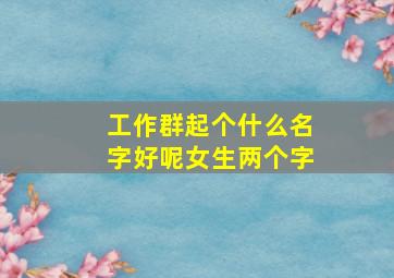 工作群起个什么名字好呢女生两个字