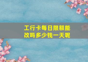 工行卡每日限额能改吗多少钱一天呢