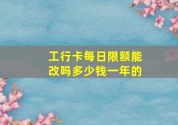 工行卡每日限额能改吗多少钱一年的