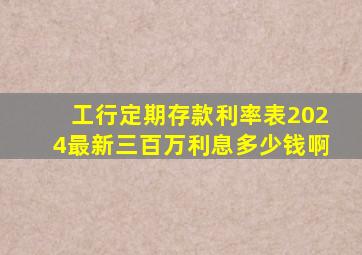 工行定期存款利率表2024最新三百万利息多少钱啊