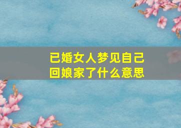 已婚女人梦见自己回娘家了什么意思