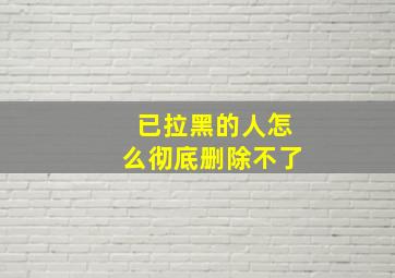 已拉黑的人怎么彻底删除不了