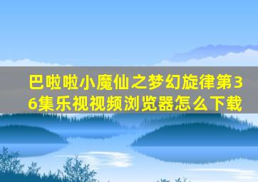 巴啦啦小魔仙之梦幻旋律第36集乐视视频浏览器怎么下载