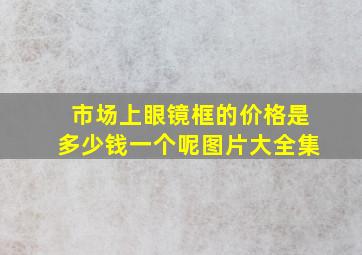 市场上眼镜框的价格是多少钱一个呢图片大全集