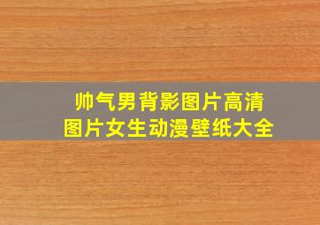 帅气男背影图片高清图片女生动漫壁纸大全