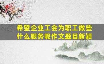 希望企业工会为职工做些什么服务呢作文题目新颖