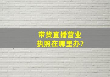 带货直播营业执照在哪里办?