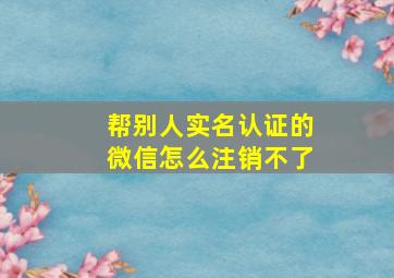 帮别人实名认证的微信怎么注销不了