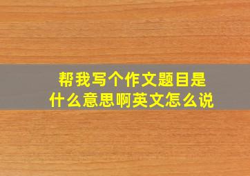 帮我写个作文题目是什么意思啊英文怎么说