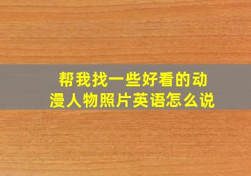 帮我找一些好看的动漫人物照片英语怎么说