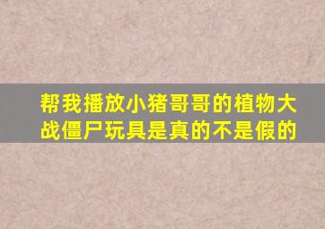 帮我播放小猪哥哥的植物大战僵尸玩具是真的不是假的