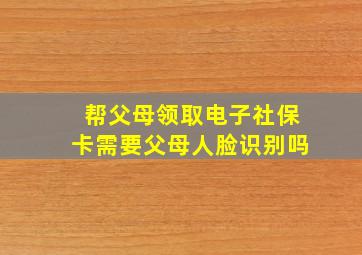 帮父母领取电子社保卡需要父母人脸识别吗