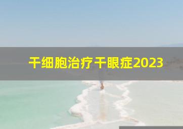 干细胞治疗干眼症2023