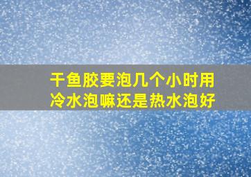 干鱼胶要泡几个小时用冷水泡嘛还是热水泡好