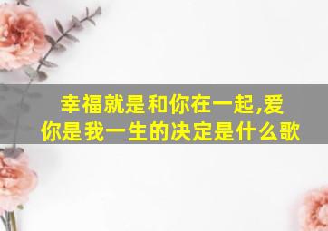 幸福就是和你在一起,爱你是我一生的决定是什么歌