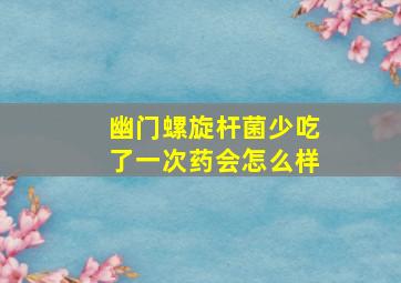 幽门螺旋杆菌少吃了一次药会怎么样