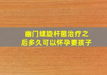 幽门螺旋杆菌治疗之后多久可以怀孕要孩子