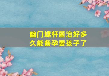 幽门螺杆菌治好多久能备孕要孩子了